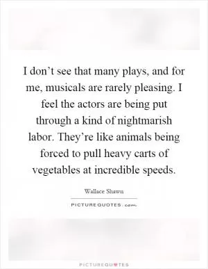 I don’t see that many plays, and for me, musicals are rarely pleasing. I feel the actors are being put through a kind of nightmarish labor. They’re like animals being forced to pull heavy carts of vegetables at incredible speeds Picture Quote #1