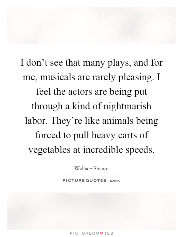 I don't see that many plays, and for me, musicals are rarely pleasing. I feel the actors are being put through a kind of nightmarish labor. They're like animals being forced to pull heavy carts of vegetables at incredible speeds Picture Quote #1