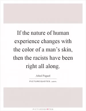 If the nature of human experience changes with the color of a man’s skin, then the racists have been right all along Picture Quote #1