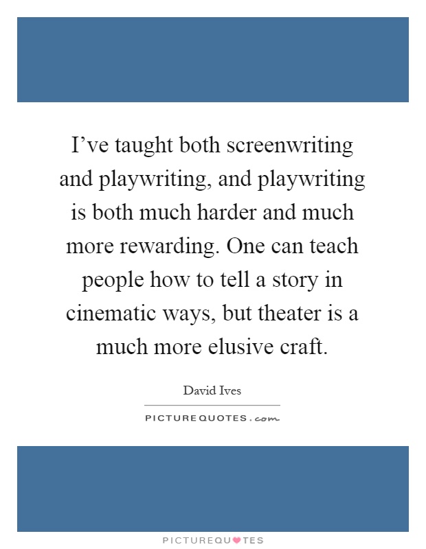 I've taught both screenwriting and playwriting, and playwriting is both much harder and much more rewarding. One can teach people how to tell a story in cinematic ways, but theater is a much more elusive craft Picture Quote #1