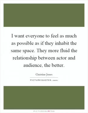 I want everyone to feel as much as possible as if they inhabit the same space. They more fluid the relationship between actor and audience, the better Picture Quote #1