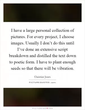 I have a large personal collection of pictures. For every project, I choose images. Usually I don’t do this until I’ve done an extensive script breakdown and distilled the text down to poetic form. I have to plant enough seeds so that there will be vibration Picture Quote #1