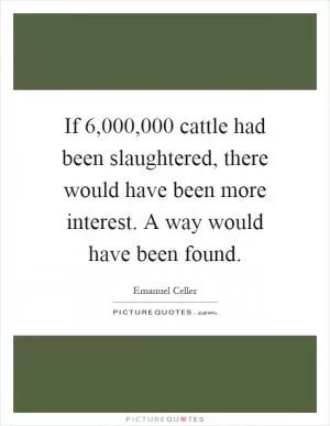 If 6,000,000 cattle had been slaughtered, there would have been more interest. A way would have been found Picture Quote #1