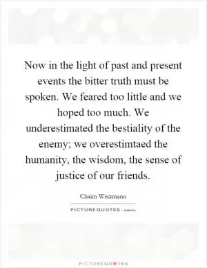Now in the light of past and present events the bitter truth must be spoken. We feared too little and we hoped too much. We underestimated the bestiality of the enemy; we overestimtaed the humanity, the wisdom, the sense of justice of our friends Picture Quote #1