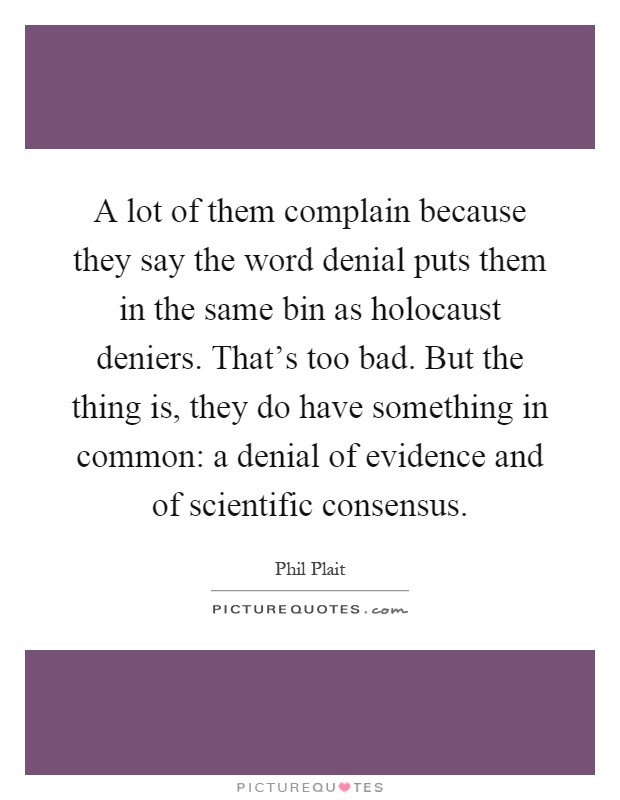 A lot of them complain because they say the word denial puts them in the same bin as holocaust deniers. That's too bad. But the thing is, they do have something in common: a denial of evidence and of scientific consensus Picture Quote #1