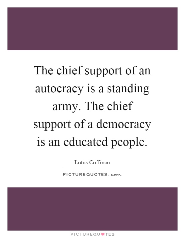 The chief support of an autocracy is a standing army. The chief support of a democracy is an educated people Picture Quote #1