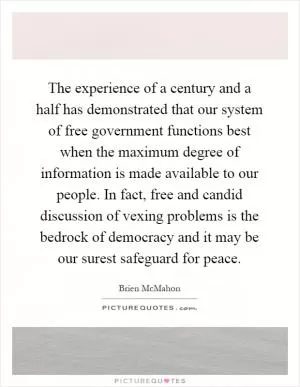 The experience of a century and a half has demonstrated that our system of free government functions best when the maximum degree of information is made available to our people. In fact, free and candid discussion of vexing problems is the bedrock of democracy and it may be our surest safeguard for peace Picture Quote #1