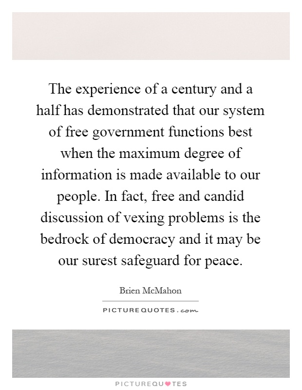 The experience of a century and a half has demonstrated that our system of free government functions best when the maximum degree of information is made available to our people. In fact, free and candid discussion of vexing problems is the bedrock of democracy and it may be our surest safeguard for peace Picture Quote #1