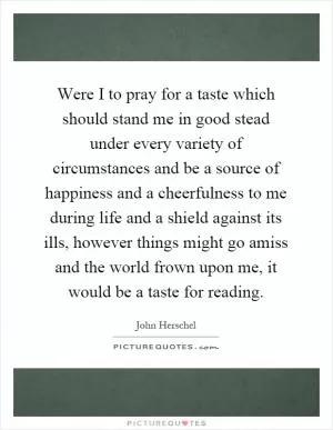 Were I to pray for a taste which should stand me in good stead under every variety of circumstances and be a source of happiness and a cheerfulness to me during life and a shield against its ills, however things might go amiss and the world frown upon me, it would be a taste for reading Picture Quote #1