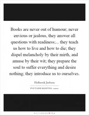 Books are never out of humour; never envious or jealous, they answer all questions with readiness;... they teach us how to live and how to die; they dispel melancholy by their mirth, and amuse by their wit; they prepare the soul to suffer everything and desire nothing; they introduce us to ourselves Picture Quote #1