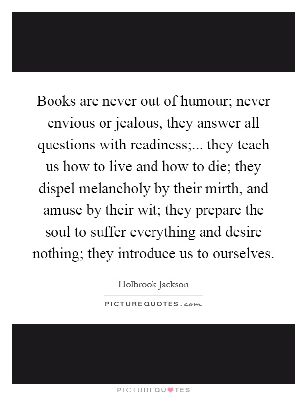 Books are never out of humour; never envious or jealous, they answer all questions with readiness;... they teach us how to live and how to die; they dispel melancholy by their mirth, and amuse by their wit; they prepare the soul to suffer everything and desire nothing; they introduce us to ourselves Picture Quote #1