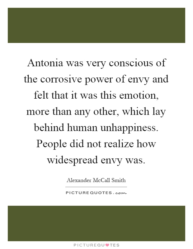Antonia was very conscious of the corrosive power of envy and felt that it was this emotion, more than any other, which lay behind human unhappiness. People did not realize how widespread envy was Picture Quote #1