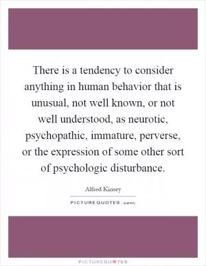 There is a tendency to consider anything in human behavior that is unusual, not well known, or not well understood, as neurotic, psychopathic, immature, perverse, or the expression of some other sort of psychologic disturbance Picture Quote #1