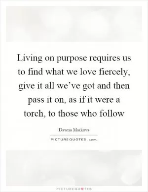 Living on purpose requires us to find what we love fiercely, give it all we’ve got and then pass it on, as if it were a torch, to those who follow Picture Quote #1