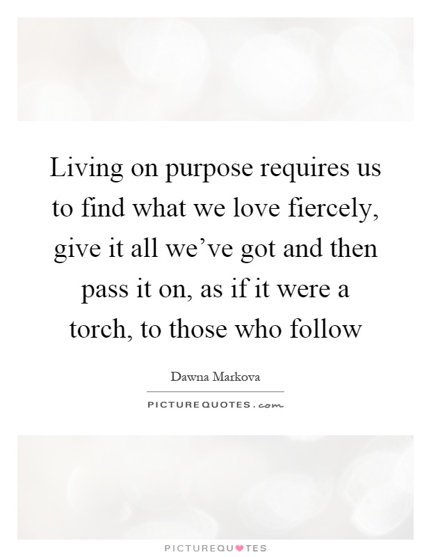Living on purpose requires us to find what we love fiercely, give it all we've got and then pass it on, as if it were a torch, to those who follow Picture Quote #1