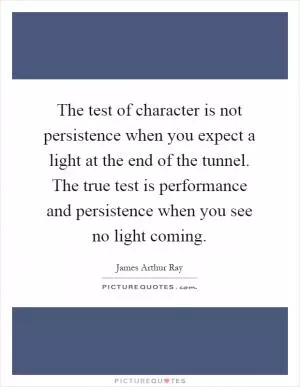 The test of character is not persistence when you expect a light at the end of the tunnel. The true test is performance and persistence when you see no light coming Picture Quote #1