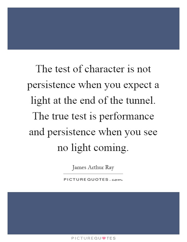 The test of character is not persistence when you expect a light at the end of the tunnel. The true test is performance and persistence when you see no light coming Picture Quote #1
