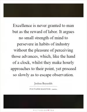 Excellence is never granted to man but as the reward of labor. It argues no small strength of mind to persevere in habits of industry without the pleasure of perceiving those advances, which, like the hand of a clock, whilst they make hourly approaches to their point, yet proceed so slowly as to escape observation Picture Quote #1