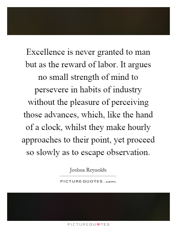 Excellence is never granted to man but as the reward of labor. It argues no small strength of mind to persevere in habits of industry without the pleasure of perceiving those advances, which, like the hand of a clock, whilst they make hourly approaches to their point, yet proceed so slowly as to escape observation Picture Quote #1
