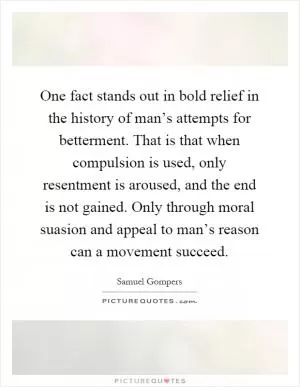 One fact stands out in bold relief in the history of man’s attempts for betterment. That is that when compulsion is used, only resentment is aroused, and the end is not gained. Only through moral suasion and appeal to man’s reason can a movement succeed Picture Quote #1