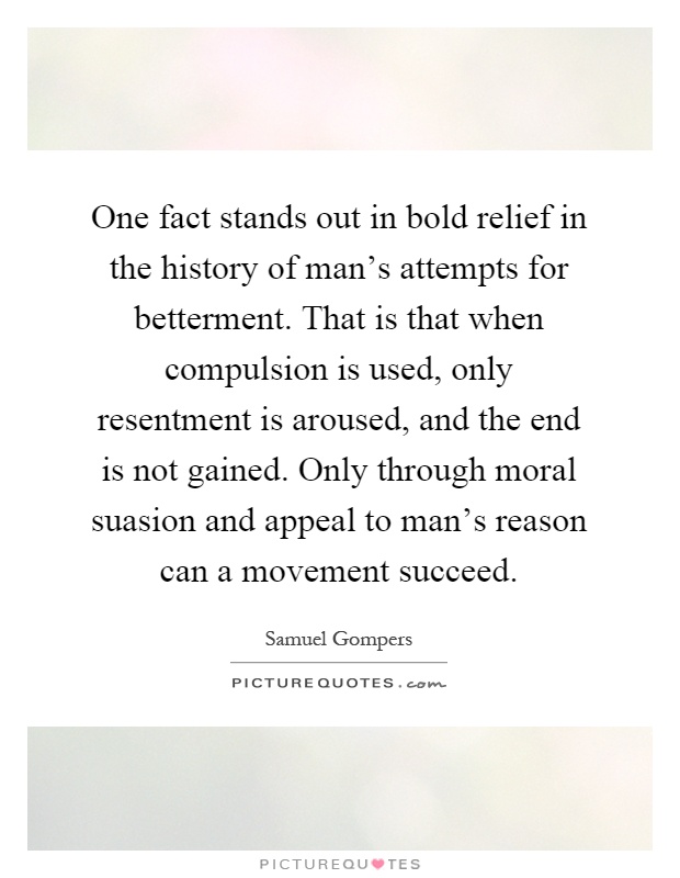 One fact stands out in bold relief in the history of man's attempts for betterment. That is that when compulsion is used, only resentment is aroused, and the end is not gained. Only through moral suasion and appeal to man's reason can a movement succeed Picture Quote #1