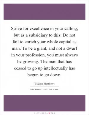 Strive for excellence in your calling, but as a subsidiary to this: Do not fail to enrich your whole capital as man. To be a giant, and not a dwarf in your profession, you must always be growing. The man that has ceased to go up intellectually has begun to go down Picture Quote #1