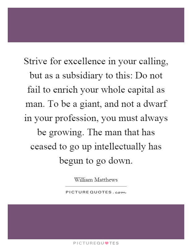 Strive for excellence in your calling, but as a subsidiary to this: Do not fail to enrich your whole capital as man. To be a giant, and not a dwarf in your profession, you must always be growing. The man that has ceased to go up intellectually has begun to go down Picture Quote #1