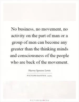 No business, no movement, no activity on the part of man or a group of men can become any greater than the thinking minds and consciousness of the people who are back of the movement Picture Quote #1