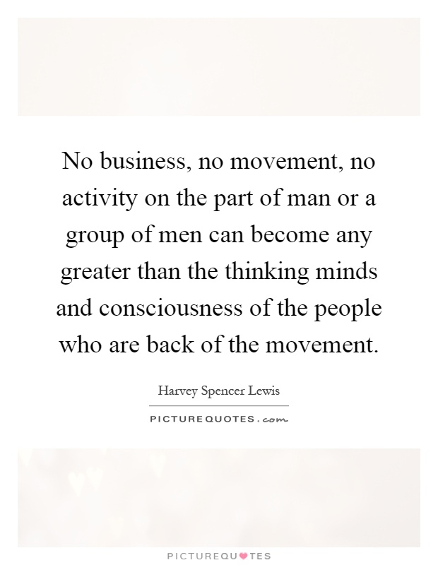 No business, no movement, no activity on the part of man or a group of men can become any greater than the thinking minds and consciousness of the people who are back of the movement Picture Quote #1