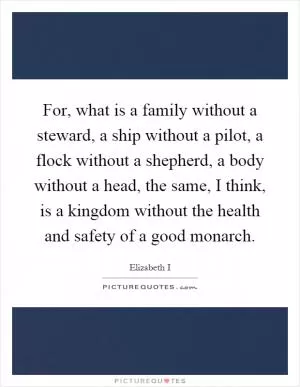 For, what is a family without a steward, a ship without a pilot, a flock without a shepherd, a body without a head, the same, I think, is a kingdom without the health and safety of a good monarch Picture Quote #1