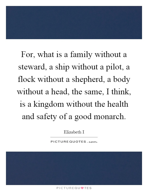 For, what is a family without a steward, a ship without a pilot, a flock without a shepherd, a body without a head, the same, I think, is a kingdom without the health and safety of a good monarch Picture Quote #1