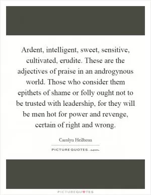 Ardent, intelligent, sweet, sensitive, cultivated, erudite. These are the adjectives of praise in an androgynous world. Those who consider them epithets of shame or folly ought not to be trusted with leadership, for they will be men hot for power and revenge, certain of right and wrong Picture Quote #1