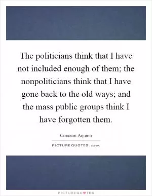 The politicians think that I have not included enough of them; the nonpoliticians think that I have gone back to the old ways; and the mass public groups think I have forgotten them Picture Quote #1