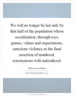 We will no longer be led only by that half of the population whose socialization, through toys, games, values and expectations, sanctions violence as the final assertion of manhood, synonymous with nationhood Picture Quote #1