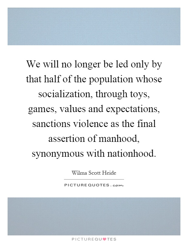 We will no longer be led only by that half of the population whose socialization, through toys, games, values and expectations, sanctions violence as the final assertion of manhood, synonymous with nationhood Picture Quote #1