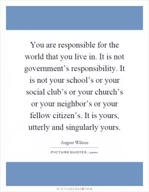 You are responsible for the world that you live in. It is not government’s responsibility. It is not your school’s or your social club’s or your church’s or your neighbor’s or your fellow citizen’s. It is yours, utterly and singularly yours Picture Quote #1