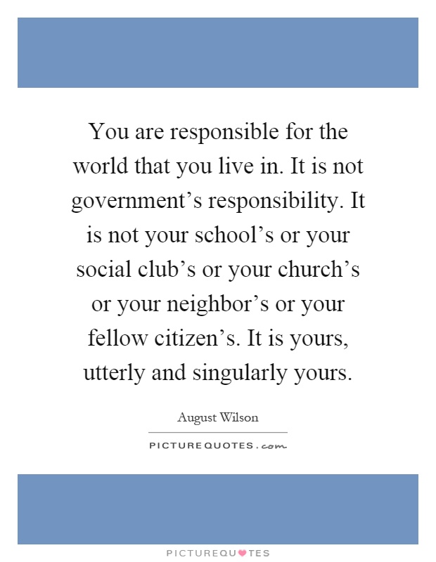 You are responsible for the world that you live in. It is not government's responsibility. It is not your school's or your social club's or your church's or your neighbor's or your fellow citizen's. It is yours, utterly and singularly yours Picture Quote #1