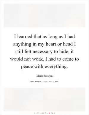 I learned that as long as I had anything in my heart or head I still felt necessary to hide, it would not work. I had to come to peace with everything Picture Quote #1