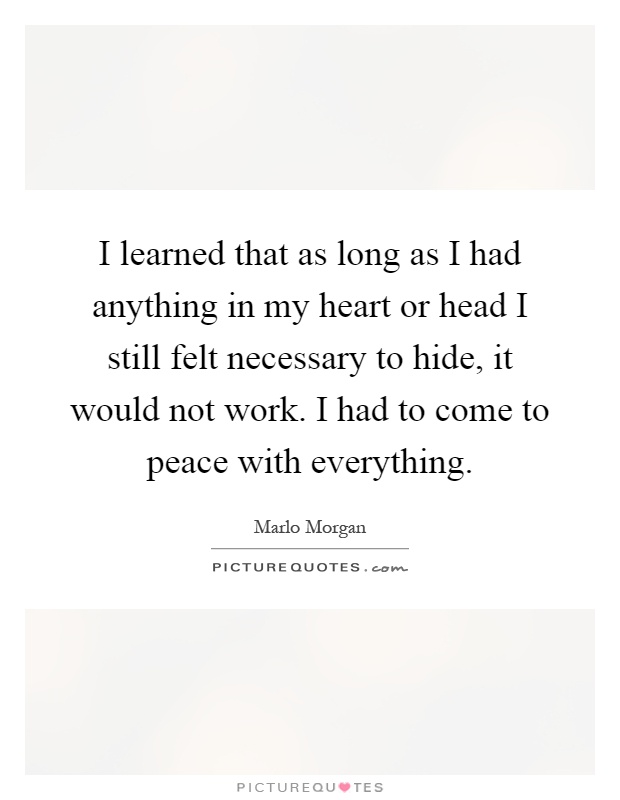 I learned that as long as I had anything in my heart or head I still felt necessary to hide, it would not work. I had to come to peace with everything Picture Quote #1