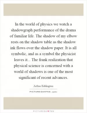 In the world of physics we watch a shadowgraph performance of the drama of familiar life. The shadow of my elbow rests on the shadow table as the shadow ink flows over the shadow paper. It is all symbolic, and as a symbol the physicist leaves it... The frank realization that physical science is concerned with a world of shadows is one of the most significant of recent advances Picture Quote #1