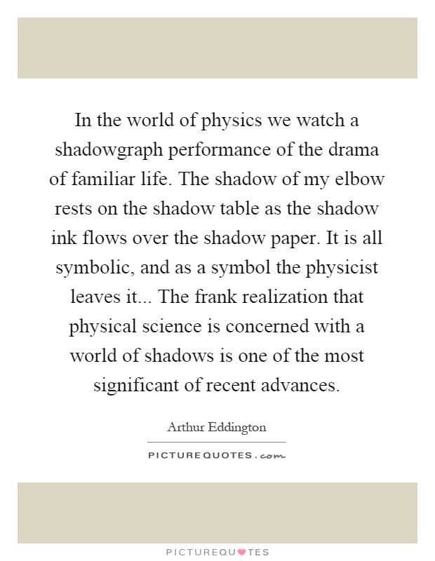 In the world of physics we watch a shadowgraph performance of the drama of familiar life. The shadow of my elbow rests on the shadow table as the shadow ink flows over the shadow paper. It is all symbolic, and as a symbol the physicist leaves it... The frank realization that physical science is concerned with a world of shadows is one of the most significant of recent advances Picture Quote #1