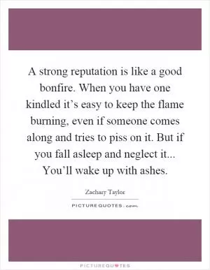 A strong reputation is like a good bonfire. When you have one kindled it’s easy to keep the flame burning, even if someone comes along and tries to piss on it. But if you fall asleep and neglect it... You’ll wake up with ashes Picture Quote #1