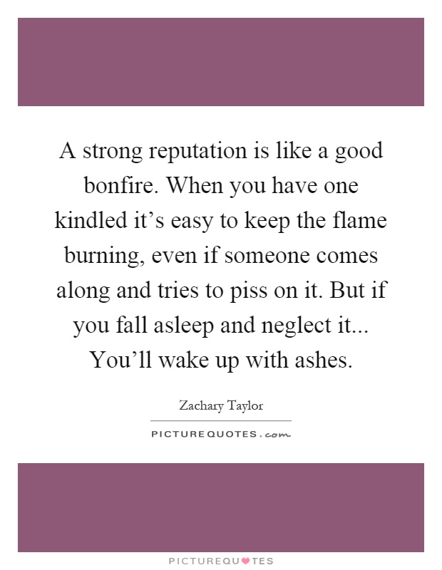 A strong reputation is like a good bonfire. When you have one kindled it's easy to keep the flame burning, even if someone comes along and tries to piss on it. But if you fall asleep and neglect it... You'll wake up with ashes Picture Quote #1