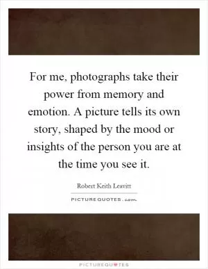 For me, photographs take their power from memory and emotion. A picture tells its own story, shaped by the mood or insights of the person you are at the time you see it Picture Quote #1