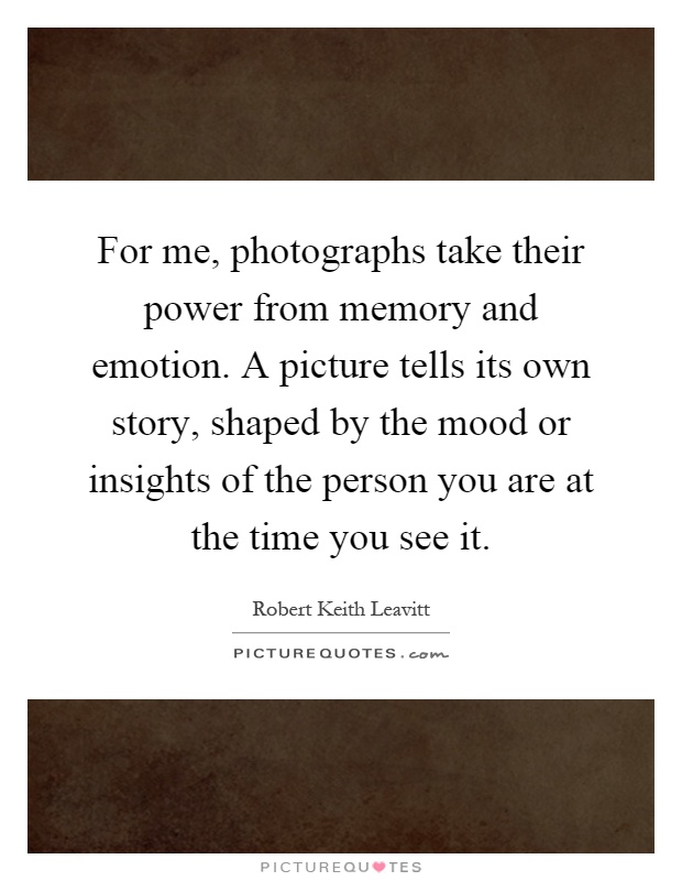 For me, photographs take their power from memory and emotion. A picture tells its own story, shaped by the mood or insights of the person you are at the time you see it Picture Quote #1