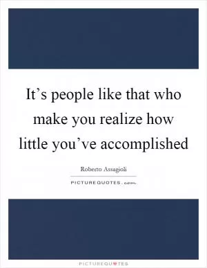 It’s people like that who make you realize how little you’ve accomplished Picture Quote #1