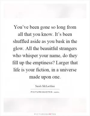 You’ve been gone so long from all that you know. It’s been shuffled aside as you bask in the glow. All the beauitful strangers who whisper your name, do they fill up the emptiness? Larger that life is your fiction, in a universe made upon one Picture Quote #1