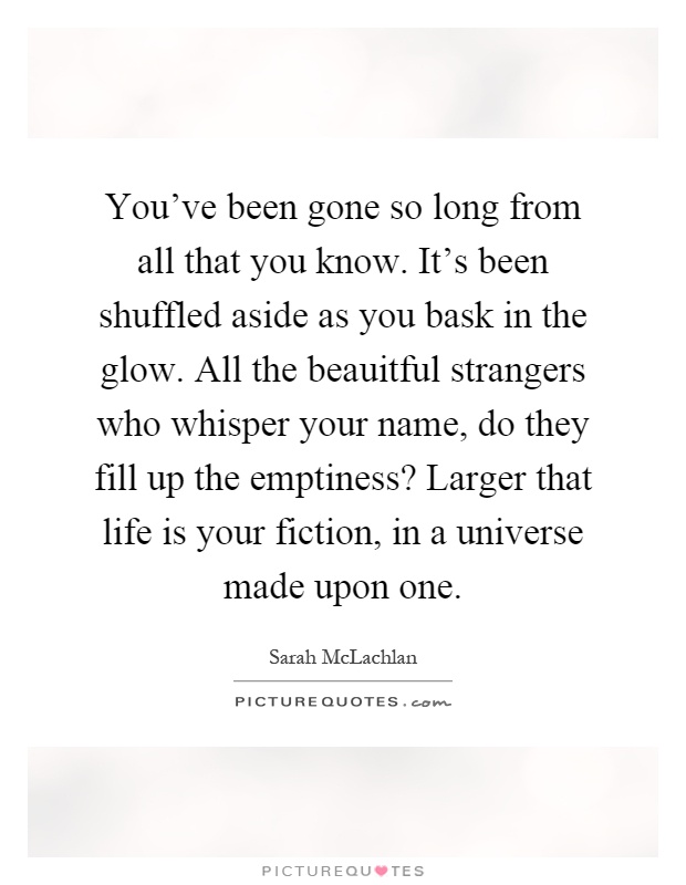 You've been gone so long from all that you know. It's been shuffled aside as you bask in the glow. All the beauitful strangers who whisper your name, do they fill up the emptiness? Larger that life is your fiction, in a universe made upon one Picture Quote #1