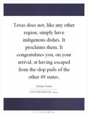 Texas does not, like any other region, simply have indigenous dishes. It proclaims them. It congratulates you, on your arrival, at having escaped from the slop pails of the other 49 states Picture Quote #1