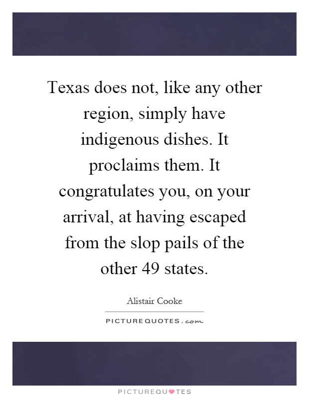 Texas does not, like any other region, simply have indigenous dishes. It proclaims them. It congratulates you, on your arrival, at having escaped from the slop pails of the other 49 states Picture Quote #1